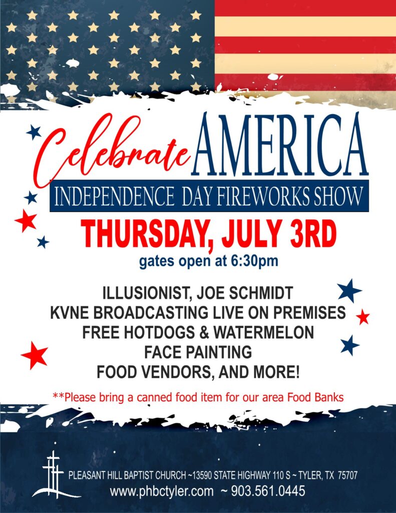 Celebrate AMERICA
INDEPENDENCE DAY FIREWORKS SHOW
THURSDAY, JULY 3RD
gates open at 6:30pm
ILLUSIONIST, JOE SCHMIDT
KVNE BROADCASTING LIVE ON PREMISES
FREE HOTDOGS & WATERMELON
FACE PAINTING
FOOD VENDORS, AND MORE!
**Please bring a canned food item for our area Food Banks
PLEASANT HILL BAPTIST CHURCH ~13590 STATE HIGHWAY 110 S ~ TYLER, TX 75707
www.phbctyler.com ~ 903-561-0445